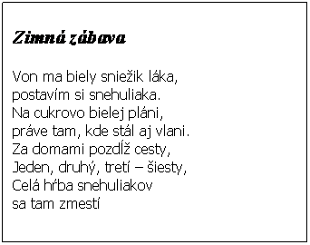 Textové pole:  
Zimná zábava
 
Von ma biely sniežik láka,
postavím si snehuliaka.
Na cukrovo bielej pláni,
práve tam, kde stál aj vlani.
Za domami pozdĺž cesty,
Jeden, druhý, tretí – šiesty,
Celá hŕba snehuliakov 
sa tam zmestí
