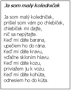 Textové pole: Ja som malý koledníček 
 
Ja som malý koledníček,
prišiel som vám po chlebíček,
chlebíček mi dajte,
nič sa nepýtajte.
Keď mi dáte barana,
upečiem ho do rána.
Keď mi dáte kravu,
vďačne skloním hlavu.
Keď mi dáte kozu,
priviažem ju k vozu.
Keď mi dáte kohúta,
odnesiem ho do kúta. 
 
